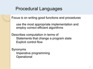 Procedural Languages
8
Focus is on writing good functions and procedures
use the most appropriate implementation and
employ correct efficient algorithms
Describes computation in terms of
Statements that change a program state
Explicit control flow
Synonyms
Imperative programming
Operational
 