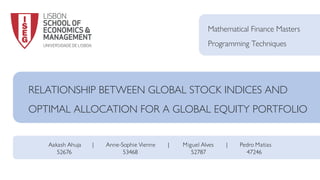 RELATIONSHIP BETWEEN GLOBAL STOCK INDICES AND
OPTIMAL ALLOCATION FOR A GLOBAL EQUITY PORTFOLIO
Mathematical Finance Masters
Programming Techniques
Aakash Ahuja | Anne-Sophie Vienne | Miguel Alves | Pedro Matias
52676 53468 52787 47246
 