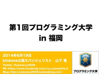 第1回プログラミング大学
in 福岡
2014年6月19日
kintone公認エバンジェリスト 山下 竜
Twitter: @yamaryu0508
FB: https://www.facebook.com/ryu.yamashita.3
Blog: http://yamaryu0508.hatenablog.com/
 