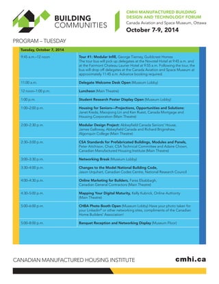 Program – Tuesday 
CMHI Manufactured Building 
design and technology forum 
October 7-9, 2014 
Tuesday, October 7, 2014 
9:45 a.m.–12 noon Tour #1: Modular Infill, George Tierney, Guildcrest Homes 
The tour bus will pick up delegates at the Novotel Hotel at 9:45 a.m. and 
at the Fairmont Chateau Laurier Hotel at 9:55 a.m. Following the tour, the 
bus will drop off delegates at the Canada Aviation and Space Museum at 
approximately 11:45 a.m. Advance booking required. 
11:00 a.m. Delegate Welcome Desk Open (Museum Lobby) 
12 noon–1:00 p.m. Luncheon (Main Theatre) 
1:00 p.m. Student Research Poster Display Open (Museum Lobby) 
1:00–2:00 p.m. Housing for Seniors—Projections, Opportunities and Solutions: 
Janet Kreda, Maoqiong Lin and Ken Ruest, Canada Mortgage and 
Housing Corporation (Main Theatre) 
2:00–2:30 p.m. Modular Design Project: Abbeyfield Canada Seniors’ House, 
James Galloway, Abbeyfield Canada and Richard Briginshaw, 
Algonquin College (Main Theatre) 
2:30–3:00 p.m. CSA Standards for Prefabricated Buildings, Modules and Panels, 
Peter Aitchison, Chair, CSA Technical Committee and Adaire Chown, 
Canadian Manufactured Housing Institute (Main Theatre) 
3:00–3:30 p.m. Networking Break (Museum Lobby) 
3:30–4:00 p.m. Changes to the Model National Building Code, 
Jason Urquhart, Canadian Codes Centre, National Research Council 
4:00–4:30 p.m. Online Marketing for Builders, Fares Elsabbagh, 
Canadian General Contractors (Main Theatre) 
4:30–5:00 p.m. Mapping Your Digital Maturity, Kelly Kubrick, Online Authority 
(Main Theatre) 
5:00–6:00 p.m. CHBA Photo Booth Open (Museum Lobby) Have your photo taken for 
your Linkedin® or other networking sites, compliments of the Canadian 
Home Builders' Association! 
5:00–8:00 p.m. Banquet Reception and Networking Display (Museum Floor) 
Canadian Manufactured Housing Institute cmhi.ca 
 