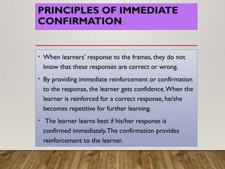 PRINCIPLES OF IMMEDIATE
CONFIRMATION
• When learners' response to the frames, they do not
know that these responses are correct or wrong.
• By providing immediate reinforcement or confirmation
to the response, the learner gets confidence.When the
learner is reinforced for a correct response, he/she
becomes repetitive for further learning.
• The learner learns best if his/her response is
confirmed immediately.The confirmation provides
reinforcement to the learner.
 
