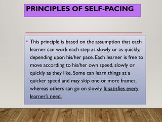 PRINCIPLES OF SELF-PACING
• This principle is based on the assumption that each
learner can work each step as slowly or as quickly,
depending upon his/her pace. Each learner is free to
move according to his/her own speed, slowly or
quickly as they like. Some can learn things at a
quicker speed and may skip one or more frames,
whereas others can go on slowly. It satisfies every
learner’s need.
 
