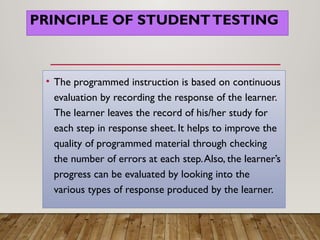 PRINCIPLE OF STUDENTTESTING
• The programmed instruction is based on continuous
evaluation by recording the response of the learner.
The learner leaves the record of his/her study for
each step in response sheet. It helps to improve the
quality of programmed material through checking
the number of errors at each step.Also, the learner’s
progress can be evaluated by looking into the
various types of response produced by the learner.
 