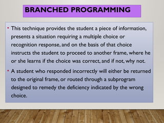 BRANCHED PROGRAMMING
• This technique provides the student a piece of information,
presents a situation requiring a multiple choice or
recognition response, and on the basis of that choice
instructs the student to proceed to another frame, where he
or she learns if the choice was correct, and if not, why not.
• A student who responded incorrectly will either be returned
to the original frame, or routed through a subprogram
designed to remedy the deficiency indicated by the wrong
choice.
 