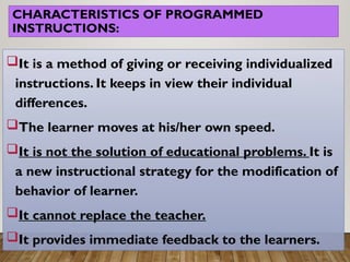 CHARACTERISTICS OF PROGRAMMED
INSTRUCTIONS:
It is a method of giving or receiving individualized
instructions. It keeps in view their individual
differences.
The learner moves at his/her own speed.
It is not the solution of educational problems. It is
a new instructional strategy for the modification of
behavior of learner.
It cannot replace the teacher.
It provides immediate feedback to the learners.
 