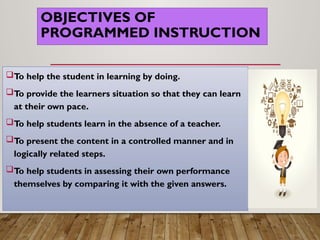 OBJECTIVES OF
PROGRAMMED INSTRUCTION
To help the student in learning by doing.
To provide the learners situation so that they can learn
at their own pace.
To help students learn in the absence of a teacher.
To present the content in a controlled manner and in
logically related steps.
To help students in assessing their own performance
themselves by comparing it with the given answers.
 