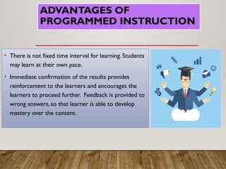 ADVANTAGES OF
PROGRAMMED INSTRUCTION
• There is not fixed time interval for learning. Students
may learn at their own pace.
• Immediate confirmation of the results provides
reinforcement to the learners and encourages the
learners to proceed further. Feedback is provided to
wrong answers, so that learner is able to develop
mastery over the content.
 