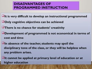 DISADVANTAGES OF
PROGRAMMED INSTRUCTION
It is very difficult to develop an instructional programmed
Only cognitive objectives can be achieved
There is no chance for students’ creativity
Development of programmed is not economical in terms of
cost and time
In absence of the teacher, students may spoil the
disciplinary tone of the class, or they will be helpless when
any problem arises.
It cannot be applied at primary level of education or at
higher education
 