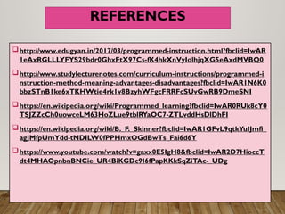REFERENCES
http://www.edugyan.in/2017/03/programmed-instruction.html?fbclid=IwAR
1eAxRGLLLYFYS29bdr0GhxFtX97Cs-fK4hkXnVyIolhjqXG5eAxdMVBQ0
http://www.studylecturenotes.com/curriculum-instructions/programmed-i
nstruction-method-meaning-advantages-disadvantages?fbclid=IwAR1N6K0
bbzSTnB1ke6xTKHWtie4rk1v8BzyhWFgcFRRFcSUvGwRB9DmeSNI
https://en.wikipedia.org/wiki/Programmed_learning?fbclid=IwAR0RUk8cY0
TSJZZcCh0uowceLM63HoZLue9tblRYaOC7-ZTLvddHsDlDhFI
https://en.wikipedia.org/wiki/B._F._Skinner?fbclid=IwAR1GFvL9qtkYuIJmfi_
agJMfpUmYdd-tNDILW0fPPHmxOGdBwTs_Fai6d6Y
https://www.youtube.com/watch?v=gaxx0E5IgH8&fbclid=IwAR2D7HioccT
dt4MHAOpnbnBNCie_UR4BiKGDc9I6fPapKKkSqZiTAc-_UDg
 