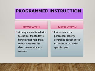 PROGRAMMED INSTRUCTION
PROGRAMME
• A programmed is a device
to control the student’s
behavior and help them
to learn without the
direct supervision of a
teacher.
INSTRUCTION
• Instruction is the
purposeful, orderly,
controlled sequencing of
experiences to reach a
specified goal.
 