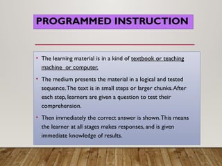 PROGRAMMED INSTRUCTION
• The learning material is in a kind of textbook or teaching
machine or computer.
• The medium presents the material in a logical and tested
sequence.The text is in small steps or larger chunks.After
each step, learners are given a question to test their
comprehension.
• Then immediately the correct answer is shown.This means
the learner at all stages makes responses, and is given
immediate knowledge of results.
 