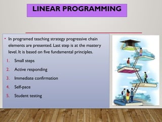 LINEAR PROGRAMMING
• In programed teaching strategy progressive chain
elements are presented. Last step is at the mastery
level. It is based on five fundamental principles.
1. Small steps
2. Active responding
3. Immediate confirmation
4. Self-pace
5. Student testing
 