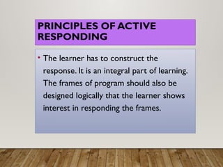 PRINCIPLES OF ACTIVE
RESPONDING
• The learner has to construct the
response. It is an integral part of learning.
The frames of program should also be
designed logically that the learner shows
interest in responding the frames.
 