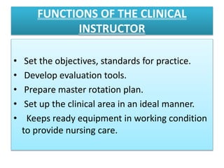 FUNCTIONS OF THE CLINICAL
INSTRUCTOR
• Set the objectives, standards for practice.
• Develop evaluation tools.
• Prepare master rotation plan.
• Set up the clinical area in an ideal manner.
• Keeps ready equipment in working condition
to provide nursing care.
 