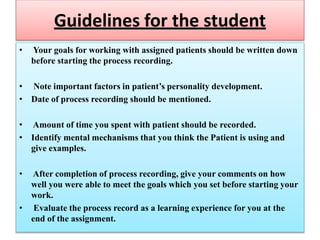 Guidelines for the student
• Your goals for working with assigned patients should be written down
before starting the process recording.
• Note important factors in patient’s personality development.
• Date of process recording should be mentioned.
• Amount of time you spent with patient should be recorded.
• Identify mental mechanisms that you think the Patient is using and
give examples.
• After completion of process recording, give your comments on how
well you were able to meet the goals which you set before starting your
work.
• Evaluate the process record as a learning experience for you at the
end of the assignment.
 