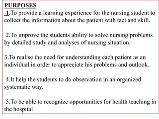 PURPOSES
1.To provide a learning experience for the nursing student to
collect the information about the patient with tact and skill.
2.To improve the students ability to solve nursing problems
by detailed study and analyses of nursing situation.
3.To realise the need for understanding each patient as an
individual in order to appreciate his problems and outlook.
4.It help the students to do observation in an organized
systematic way.
5.To be able to recognize opportunities for health teaching in
the hospital
 