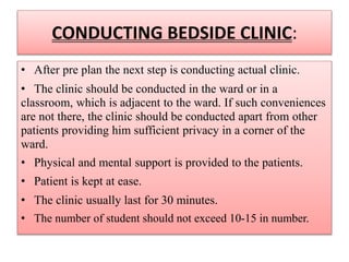CONDUCTING BEDSIDE CLINIC:
• After pre plan the next step is conducting actual clinic.
• The clinic should be conducted in the ward or in a
classroom, which is adjacent to the ward. If such conveniences
are not there, the clinic should be conducted apart from other
patients providing him sufficient privacy in a corner of the
ward.
• Physical and mental support is provided to the patients.
• Patient is kept at ease.
• The clinic usually last for 30 minutes.
• The number of student should not exceed 10-15 in number.
 