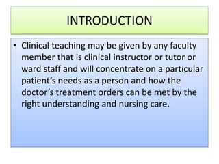INTRODUCTION
• Clinical teaching may be given by any faculty
member that is clinical instructor or tutor or
ward staff and will concentrate on a particular
patient’s needs as a person and how the
doctor’s treatment orders can be met by the
right understanding and nursing care.
 