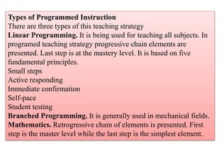 Types of Programmed Instruction
There are three types of this teaching strategy
Linear Programming. It is being used for teaching all subjects. In
programed teaching strategy progressive chain elements are
presented. Last step is at the mastery level. It is based on five
fundamental principles.
Small steps
Active responding
Immediate confirmation
Self-pace
Student testing
Branched Programming. It is generally used in mechanical fields.
Mathematics. Retrogressive chain of elements is presented. First
step is the master level while the last step is the simplest element.
 