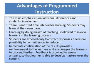 Advantages of Programmed
Instruction
• The main emphasis is on individual differences and
students’ involvement.
• There is not fixed time interval for learning. Students may
learn at their own pace.
• Learning by doing maxim of teaching is followed to involve
learners in the learning process.
• Students are exposed only to correct responses, therefore,
possibility to commit errors in reduced.
• Immediate confirmation of the results provides
reinforcement to the learners and encourages the learners
to proceed further. Feedback is provided to wrong
answers, so that learner is able to develop mastery over the
content.
 