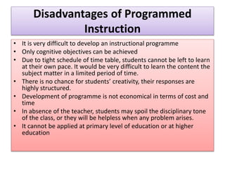 Disadvantages of Programmed
Instruction
• It is very difficult to develop an instructional programme
• Only cognitive objectives can be achieved
• Due to tight schedule of time table, students cannot be left to learn
at their own pace. It would be very difficult to learn the content the
subject matter in a limited period of time.
• There is no chance for students’ creativity, their responses are
highly structured.
• Development of programme is not economical in terms of cost and
time
• In absence of the teacher, students may spoil the disciplinary tone
of the class, or they will be helpless when any problem arises.
• It cannot be applied at primary level of education or at higher
education
 