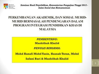 PERKEMBANGAN AKADEMIK, DAN SOSIAL MURID-
MURID BERMASALAH PENDENGARAN DALAM
PROGRAM INTEGRASI PENDIDIKAN KHAS DI
MALAYSIA
PEMBENTANG:
Mashithah Khalid
PENULIS BERSAMA:
Mohd Hanafi MohdYasin, Hasnah Toran, Mohd
Safani Bari & Mashithah Khalid
Seminar Hasil Peyelidikan, Kementerian Pengajian Tinggi 2013 -
Sains Sosial dan Kemanusiaan
1
 