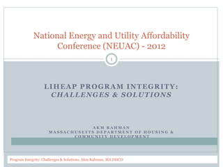 LIHEAP PROGRAM INTEGRITY:
CHALLENGES & SOLUTIONS
A K M R A H M A N
M A S S A C H U S E T T S D E P A R T M E N T O F H O U S I N G &
C O M M U N I T Y D E V E L O P M E N T
National Energy and Utility Affordability
Conference (NEUAC) - 2012
6/11/2012Program Integrity: Challenges & Solutions, Akm Rahman, MA DHCD
1
 