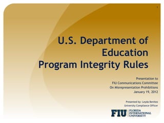 1




    U.S. Department of
             Education
Program Integrity Rules
                               Presentation to
               FIU Communications Committee
              On Misrepresentation Prohibitions
                             January 19, 2012


                         Presented by: Leyda Benitez
                       University Compliance Officer
 