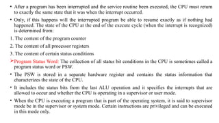 • After a program has been interrupted and the service routine been executed, the CPU must return
to exactly the same state that it was when the interrupt occurred.
• Only, if this happens will the interrupted program be able to resume exactly as if nothing had
happened. The state of the CPU at the end of the execute cycle (when the interrupt is recognized)
is determined from:
1. The content of the program counter
2. The content of all processor registers
3. The content of certain status conditions
Program Status Word: The collection of all status bit conditions in the CPU is sometimes called a
program status word or PSW.
• The PSW is stored in a separate hardware register and contains the status information that
characterizes the state of the CPU.
• It includes the status bits from the last ALU operation and it specifies the interrupts that are
allowed to occur and whether the CPU is operating in a supervisor or user mode.
• When the CPU is executing a program that is part of the operating system, it is said to supervisor
mode be in the supervisor or system mode. Certain instructions are privileged and can be executed
in this mode only.
 