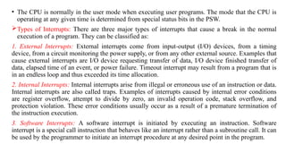 • The CPU is normally in the user mode when executing user programs. The mode that the CPU is
operating at any given time is determined from special status bits in the PSW.
Types of Interrupts: There are three major types of interrupts that cause a break in the normal
execution of a program. They can be classified as:
1. External Interrupts: External interrupts come from input-output (I/O) devices, from a timing
device, from a circuit monitoring the power supply, or from any other external source. Examples that
cause external interrupts are I/O device requesting transfer of data, I/O device finished transfer of
data, elapsed time of an event, or power failure. Timeout interrupt may result from a program that is
in an endless loop and thus exceeded its time allocation.
2. Internal Interrupts: Internal interrupts arise from illegal or erroneous use of an instruction or data.
Internal interrupts are also called traps. Examples of interrupts caused by internal error conditions
are register overflow, attempt to divide by zero, an invalid operation code, stack overflow, and
protection violation. These error conditions usually occur as a result of a premature termination of
the instruction execution.
3. Software Interrupts: A software interrupt is initiated by executing an instruction. Software
interrupt is a special call instruction that behaves like an interrupt rather than a subroutine call. It can
be used by the programmer to initiate an interrupt procedure at any desired point in the program.
 