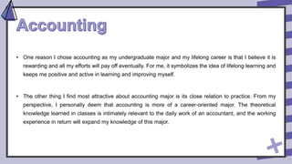 • One reason I chose accounting as my undergraduate major and my lifelong career is that I believe it is
rewarding and all my efforts will pay off eventually. For me, it symbolizes the idea of lifelong learning and
keeps me positive and active in learning and improving myself.
• The other thing I find most attractive about accounting major is its close relation to practice. From my
perspective, I personally deem that accounting is more of a career-oriented major. The theoretical
knowledge learned in classes is intimately relevant to the daily work of an accountant, and the working
experience in return will expand my knowledge of this major.
 