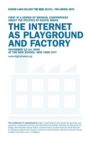 FIRST IN A SERIES OF BIENNIAL CONFERENCES
ABOUT THE POLITICS OF DIGITAL MEDIA


THE INTERNET
AS PLAYGROUND
AND FACTORY
NOVEMBER 12–14, 2009
AT THE NEW SCHOOL, NEW YORK CITY
www.digitallabor.org




The conference is sponsored by Eugene Lang College The New School for Liberal Arts and
presented in cooperation with the Center for Transformative Media at Parsons The New School for
Design, Yale Information Society Project, 16 Beaver Group, The New School for Social Research,
The Change You Want To See, The Vera List Center for Art and Politics, New York University’s Council
for Media and Culture, and n+1 Magazine.
 
