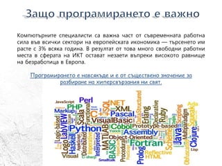 Програмирането е навсякъде и е от съществено значение за
разбиране на хиперсвързания ни свят.
Компютърните специалисти са важна част от съвременната работна
сила във всички сектори на европейската икономика — търсенето им
расте с 3% всяка година. В резултат от това много свободни работни
места в сферата на ИКТ остават незаети въпреки високото равнище
на безработица в Европа.
 