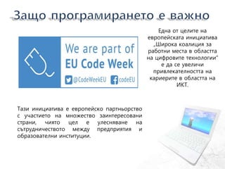 Тази инициатива е европейско партньорство
с участието на множество заинтересовани
страни, чиято цел е улесняване на
сътрудничеството между предприятия и
образователни институции.
Една от целите на
европейската инициатива
„Широка коалиция за
работни места в областта
на цифровите технологии“
е да се увеличи
привлекателността на
кариерите в областта на
ИКТ.
 
