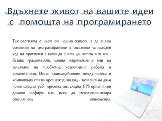 Технологията е част от нашия живот, а да знаеш
основите на програмирането и писането на изходен
код на програми е като да знаеш да четеш в 21 век -
базова грамотност, която същевременно учи на
решаване на проблеми, колективна работа и
креативност. Всяко взаимодействие между човека и
компютъра става чрез изходния код - независимо дали
човек създава уеб приложение, следва GPS ориентири
докато шофира или иска да революционизира
социалните отношения.
 