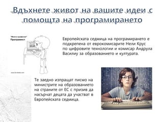 Европейската седмица на програмирането е
подкрепена от еврокомисарите Нели Крус
по цифровите технологии и комисар Андрула
Василиу за образованието и културата.
Те заедно изпращат писмо на
министрите на образованието
на страните от ЕС с призив да
насърчат децата да участват в
Европейската седмица.
 