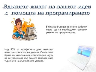 В близко бъдеще за много работни
места ще са необходими основни
умения по програмиране.
Над 90% от професиите днес изискват
известни компютърни умения. Освен това
броят на завършилите компютърни науки
не се увеличава със същите темпове като
търсенето на съответните умения.
 