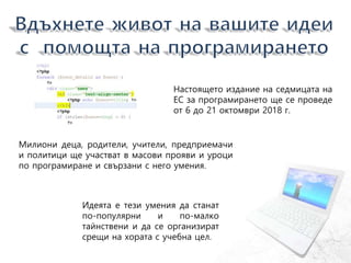 Настоящето издание на седмицата на
ЕС за програмирането ще се проведе
от 6 до 21 октомври 2018 г.
Милиони деца, родители, учители, предприемачи
и политици ще участват в масови прояви и уроци
по програмиране и свързани с него умения.
Идеята е тези умения да станат
по-популярни и по-малко
тайнствени и да се организират
срещи на хората с учебна цел.
 