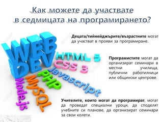Децата/тийнейджърите/възрастнитe могат
да участват в прояви за програмиране.
Програмистите могат да
организират семинари в
местни училища,
публични работилници
или общински центрове.
Учителите, които могат да програмират, могат
да проведат специални уроци, да споделят
учебните си планове, да организират семинари
за свои колеги.
 