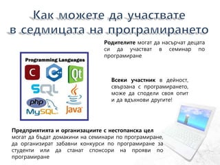Всеки участник в дейност,
свързана с програмирането,
може да сподели своя опит
и да вдъхнови другите!
Родителите могат да насърчат децата
си да участват в семинар по
програмиране
Предприятията и организациите с нестопанска цел
могат да бъдат домакини на семинари по програмиране,
да организират забавни конкурси по програмиране за
студенти или да станат спонсори на прояви по
програмиране
 