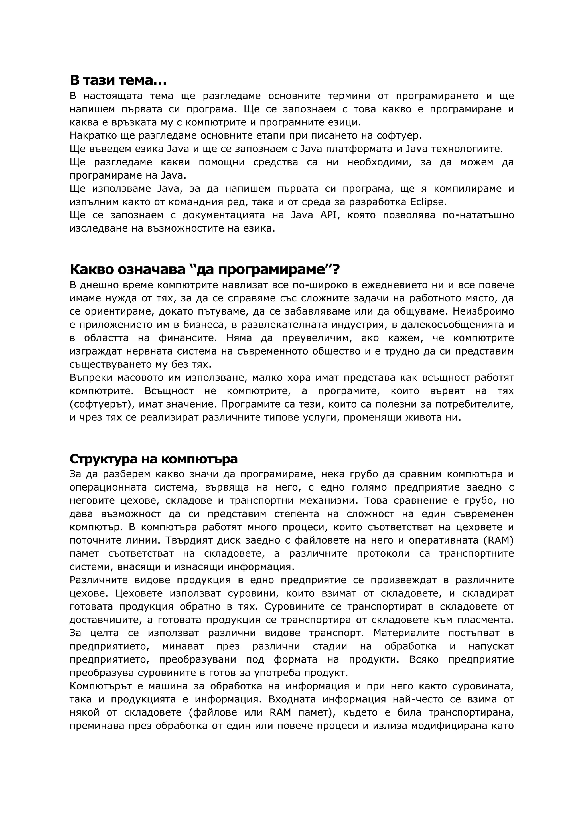 В тази тема…
В настоящата тема ще разгледаме основните термини от програмирането и ще
напишем първата си програма. Ще се запознаем с това какво е програмиране и
каква е връзката му с компютрите и програмните езици.
Накратко ще разгледаме основните етапи при писането на софтуер.
Ще въведем езика Java и ще се запознаем с Java платформата и Java технологиите.
Ще разгледаме какви помощни средства са ни необходими, за да можем да
програмираме на Java.
Ще използваме Java, за да напишем първата си програма, ще я компилираме и
изпълним както от командния ред, така и от среда за разработка Eclipse.
Ще се запознаем с документацията на Java API, която позволява по-нататъшно
изследване на възможностите на езика.
Какво означава “да програмираме”?
В днешно време компютрите навлизат все по-широко в ежедневието ни и все повече
имаме нужда от тях, за да се справяме със сложните задачи на работното място, да
се ориентираме, докато пътуваме, да се забавляваме или да общуваме. Неизброимо
е приложението им в бизнеса, в развлекателната индустрия, в далекосъобщенията и
в областта на финансите. Няма да преувеличим, ако кажем, че компютрите
изграждат нервната система на съвременното общество и е трудно да си представим
съществуването му без тях.
Въпреки масовото им използване, малко хора имат представа как всъщност работят
компютрите. Всъщност не компютрите, а програмите, които вървят на тях
(софтуерът), имат значение. Програмите са тези, които са полезни за потребителите,
и чрез тях се реализират различните типове услуги, променящи живота ни.
Структура на компютъра
За да разберем какво значи да програмираме, нека грубо да сравним компютъра и
операционната система, вървяща на него, с едно голямо предприятие заедно с
неговите цехове, складове и транспортни механизми. Това сравнение е грубо, но
дава възможност да си представим степента на сложност на един съвременен
компютър. В компютъра работят много процеси, които съответстват на цеховете и
поточните линии. Твърдият диск заедно с файловете на него и оперативната (RAM)
памет съответстват на складовете, а различните протоколи са транспортните
системи, внасящи и изнасящи информация.
Различните видове продукция в едно предприятие се произвеждат в различните
цехове. Цеховете използват суровини, които взимат от складовете, и складират
готовата продукция обратно в тях. Суровините се транспортират в складовете от
доставчиците, а готовата продукция се транспортира от складовете към пласмента.
За целта се използват различни видове транспорт. Материалите постъпват в
предприятието, минават през различни стадии на обработка и напускат
предприятието, преобразувани под формата на продукти. Всяко предприятие
преобразува суровините в готов за употреба продукт.
Компютърът е машина за обработка на информация и при него както суровината,
така и продукцията е информация. Входната информация най-често се взима от
някой от складовете (файлове или RAM памет), където е била транспортирана,
преминава през обработка от един или повече процеси и излиза модифицирана като
 