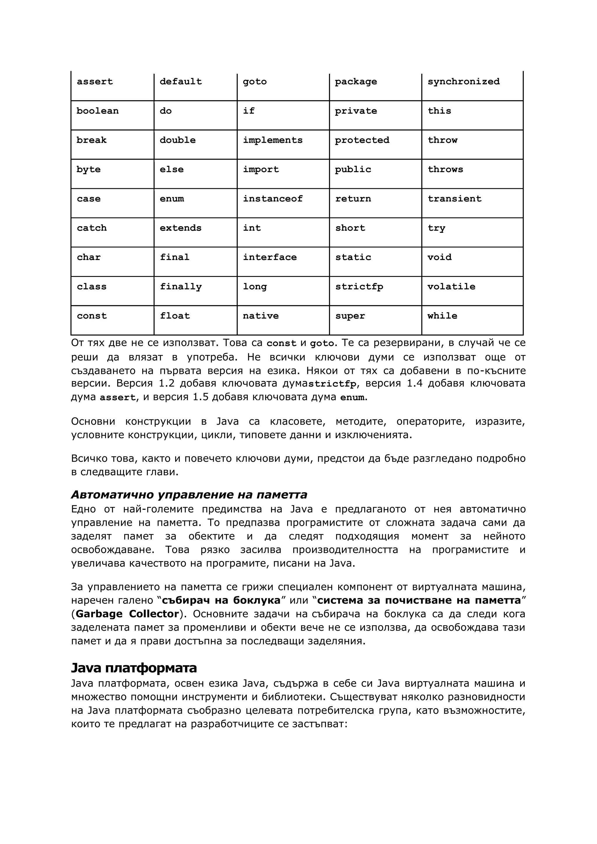 assert default goto package synchronized
boolean do if private this
break double implements protected throw
byte else import public throws
case enum instanceof return transient
catch extends int short try
char final interface static void
class finally long strictfp volatile
const float native super while
От тях две не се използват. Това са const и goto. Те са резервирани, в случай че се
реши да влязат в употреба. Не всички ключови думи се използват още от
създаването на първата версия на езика. Някои от тях са добавени в по-късните
версии. Версия 1.2 добавя ключовата думаstrictfp, версия 1.4 добавя ключовата
дума assert, и версия 1.5 добавя ключовата дума enum.
Основни конструкции в Java са класовете, методите, операторите, изразите,
условните конструкции, цикли, типовете данни и изключенията.
Всичко това, както и повечето ключови думи, предстои да бъде разгледано подробно
в следващите глави.
Автоматично управление на паметта
Едно от най-големите предимства на Java е предлаганото от нея автоматично
управление на паметта. То предпазва програмистите от сложната задача сами да
заделят памет за обектите и да следят подходящия момент за нейното
освобождаване. Това рязко засилва производителността на програмистите и
увеличава качеството на програмите, писани на Java.
За управлението на паметта се грижи специален компонент от виртуалната машина,
наречен галено “събирач на боклука” или “система за почистване на паметта”
(Garbage Collector). Основните задачи на събирача на боклука са да следи кога
заделената памет за променливи и обекти вече не се използва, да освобождава тази
памет и да я прави достъпна за последващи заделяния.
Java платформата
Java платформата, освен езика Java, съдържа в себе си Java виртуалната машина и
множество помощни инструменти и библиотеки. Съществуват няколко разновидности
на Java платформата съобразно целевата потребителска група, като възможностите,
които те предлагат на разработчиците се застъпват:
 