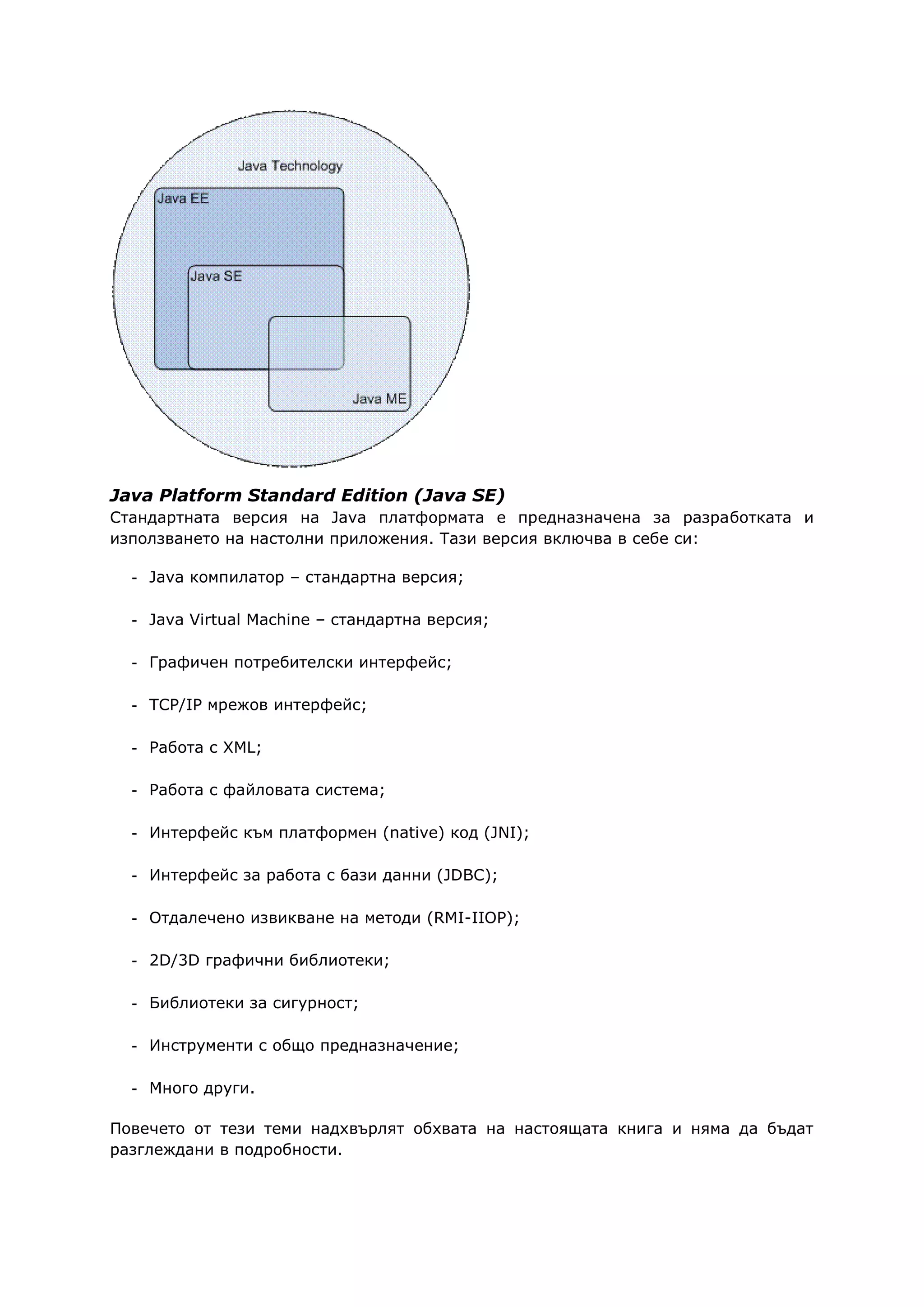 Java Platform Standard Edition (Java SE)
Стандартната версия на Java платформата е предназначена за разработката и
използването на настолни приложения. Тази версия включва в себе си:
- Java компилатор – стандартна версия;
- Java Virtual Machine – стандартна версия;
- Графичен потребителски интерфейс;
- TCP/IP мрежов интерфейс;
- Работа с XML;
- Работа с файловата система;
- Интерфейс към платформен (native) код (JNI);
- Интерфейс за работа с бази данни (JDBC);
- Отдалечено извикване на методи (RMI-IIOP);
- 2D/3D графични библиотеки;
- Библиотеки за сигурност;
- Инструменти с общо предназначение;
- Много други.
Повечето от тези теми надхвърлят обхвата на настоящата книга и няма да бъдат
разглеждани в подробности.
 