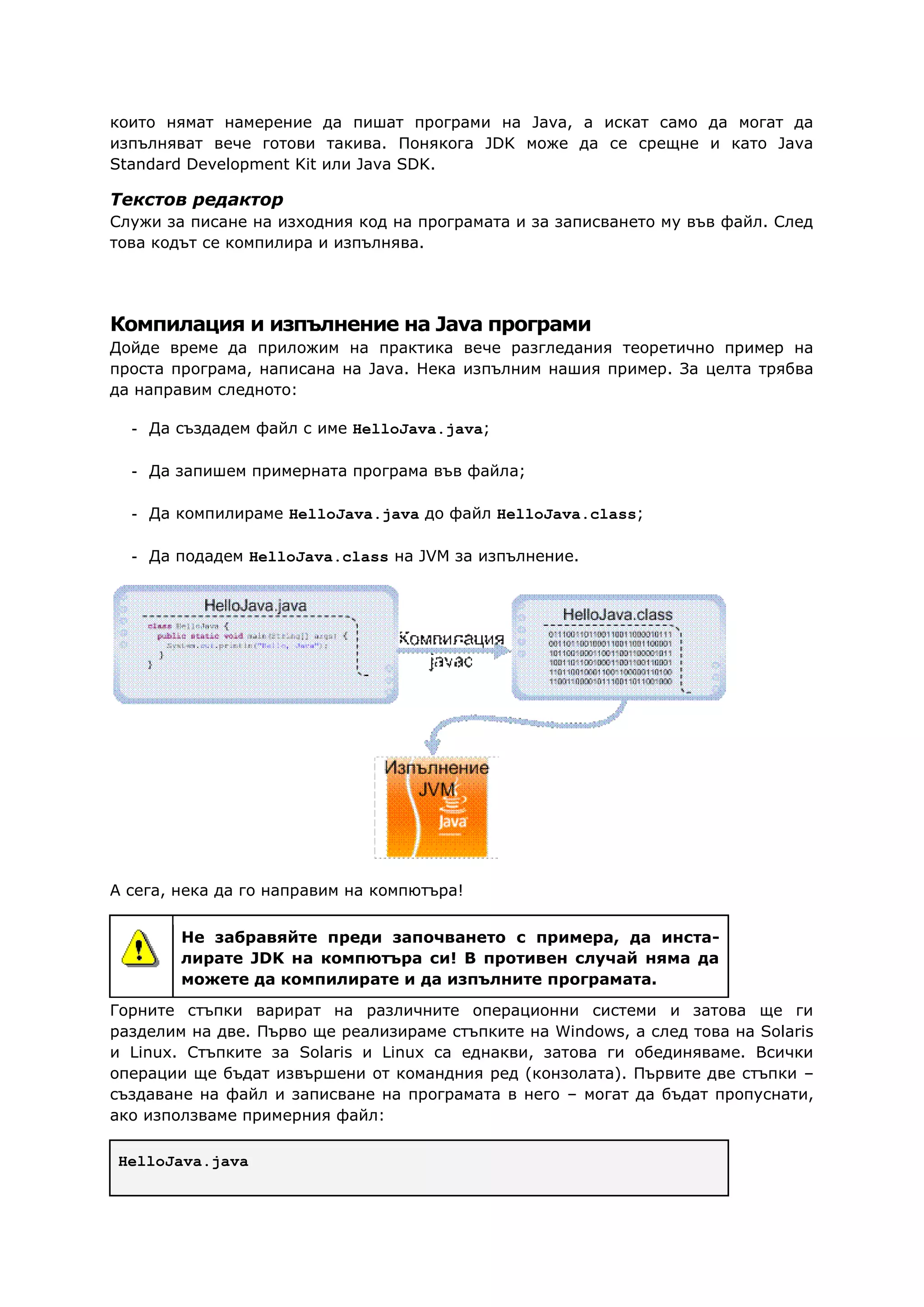 които нямат намерение да пишат програми на Java, а искат само да могат да
изпълняват вече готови такива. Понякога JDK може да се срещне и като Java
Standard Development Kit или Java SDK.
Текстов редактор
Служи за писане на изходния код на програмата и за записването му във файл. След
това кодът се компилира и изпълнява.
Компилация и изпълнение на Java програми
Дойде време да приложим на практика вече разгледания теоретично пример на
проста програма, написана на Java. Нека изпълним нашия пример. За целта трябва
да направим следното:
- Да създадем файл с име HelloJava.java;
- Да запишем примерната програма във файла;
- Да компилираме HelloJava.java до файл HelloJava.class;
- Да подадем HelloJava.class на JVM за изпълнение.
А сега, нека да го направим на компютъра!
Не забравяйте преди започването с примера, да инста-
лирате JDK на компютъра си! В противен случай няма да
можете да компилирате и да изпълните програмата.
Горните стъпки варират на различните операционни системи и затова ще ги
разделим на две. Първо ще реализираме стъпките на Windows, а след това на Solaris
и Linux. Стъпките за Solaris и Linux са еднакви, затова ги обединяваме. Всички
операции ще бъдат извършени от командния ред (конзолата). Първите две стъпки –
създаване на файл и записване на програмата в него – могат да бъдат пропуснати,
ако използваме примерния файл:
HelloJava.java
 