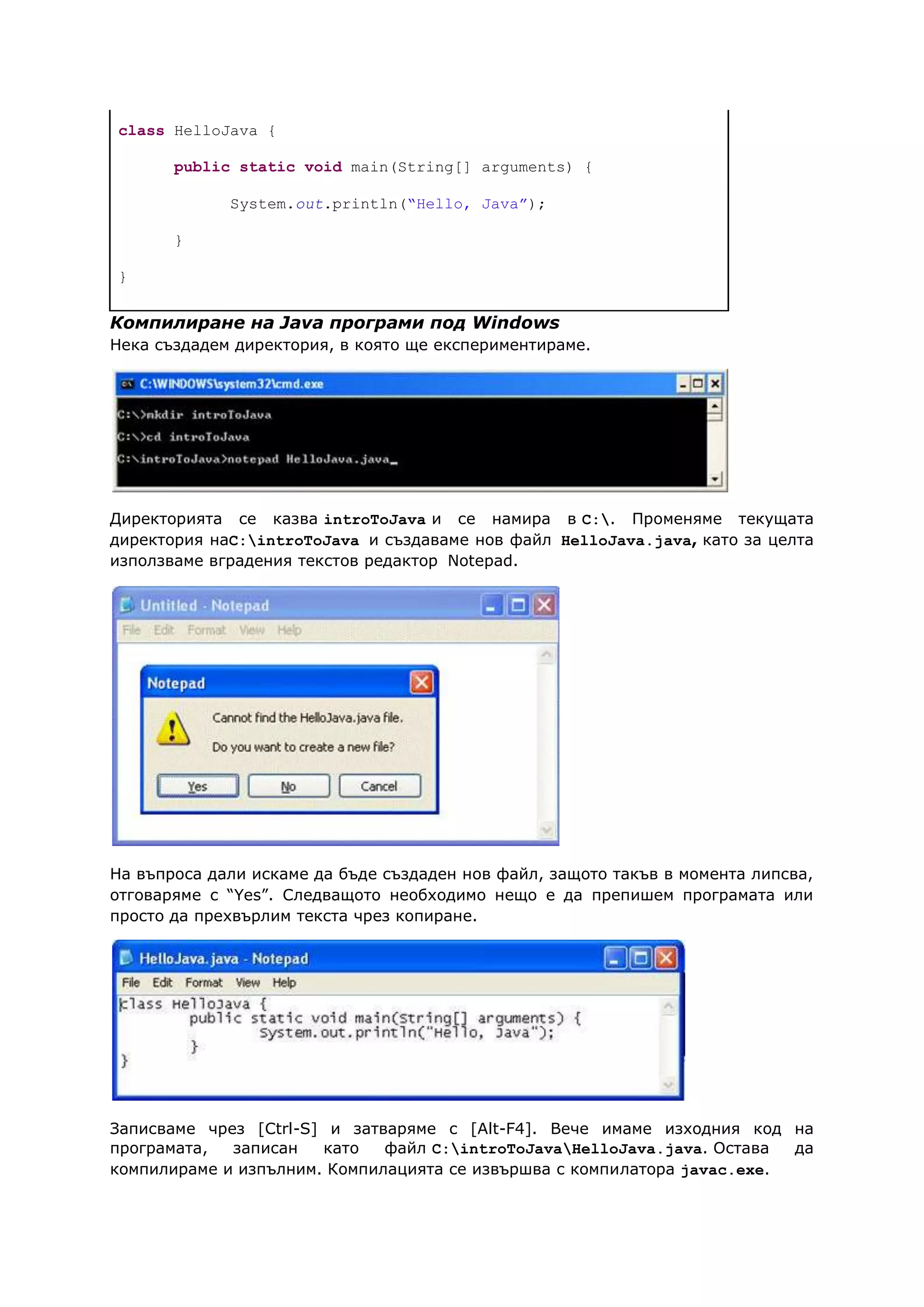 class HelloJava {
public static void main(String[] arguments) {
System.out.println(“Hello, Java”);
}
}
Компилиране на Java програми под Windows
Нека създадем директория, в която ще експериментираме.
Директорията се казва introToJava и се намира в C:. Променяме текущата
директория наC:introToJava и създаваме нов файл HelloJava.java, като за целта
използваме вградения текстов редактор Notepad.
На въпроса дали искаме да бъде създаден нов файл, защото такъв в момента липсва,
отговаряме с “Yes”. Следващото необходимо нещо е да препишем програмата или
просто да прехвърлим текста чрез копиране.
Записваме чрез [Ctrl-S] и затваряме с [Alt-F4]. Вече имаме изходния код на
програмата, записан като файл C:introToJavaHelloJava.java. Остава да
компилираме и изпълним. Компилацията се извършва с компилатора javac.exe.
 