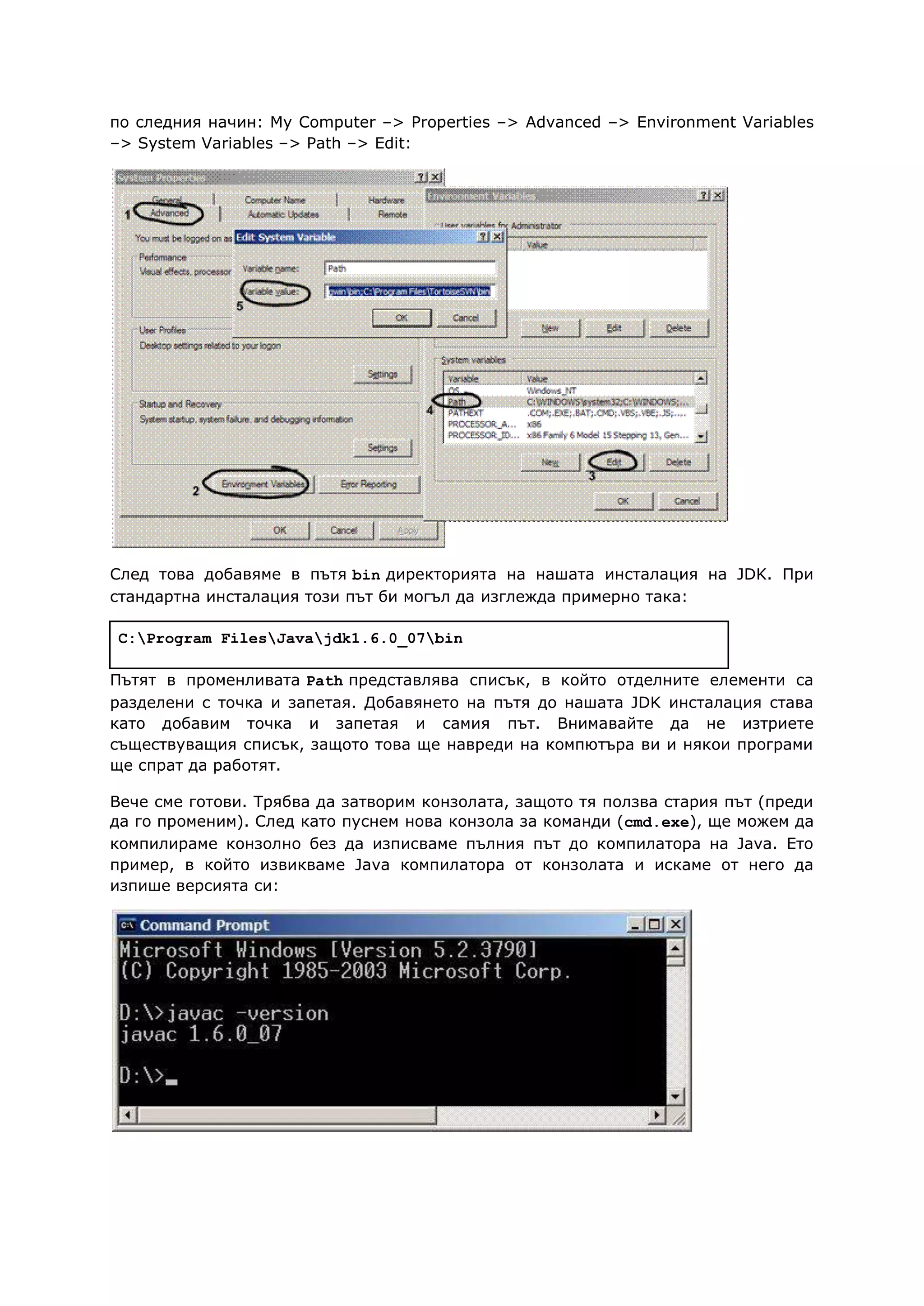 по следния начин: My Computer –> Properties –> Advanced –> Environment Variables
–> System Variables –> Path –> Edit:
След това добавяме в пътя bin директорията на нашата инсталация на JDK. При
стандартна инсталация този път би могъл да изглежда примерно така:
C:Program FilesJavajdk1.6.0_07bin
Пътят в променливата Path представлява списък, в който отделните елементи са
разделени с точка и запетая. Добавянето на пътя до нашата JDK инсталация става
като добавим точка и запетая и самия път. Внимавайте да не изтриете
съществуващия списък, защото това ще навреди на компютъра ви и някои програми
ще спрат да работят.
Вече сме готови. Трябва да затворим конзолата, защото тя ползва стария път (преди
да го променим). След като пуснем нова конзола за команди (cmd.exe), ще можем да
компилираме конзолно без да изписваме пълния път до компилатора на Java. Ето
пример, в който извикваме Java компилатора от конзолата и искаме от него да
изпише версията си:
 