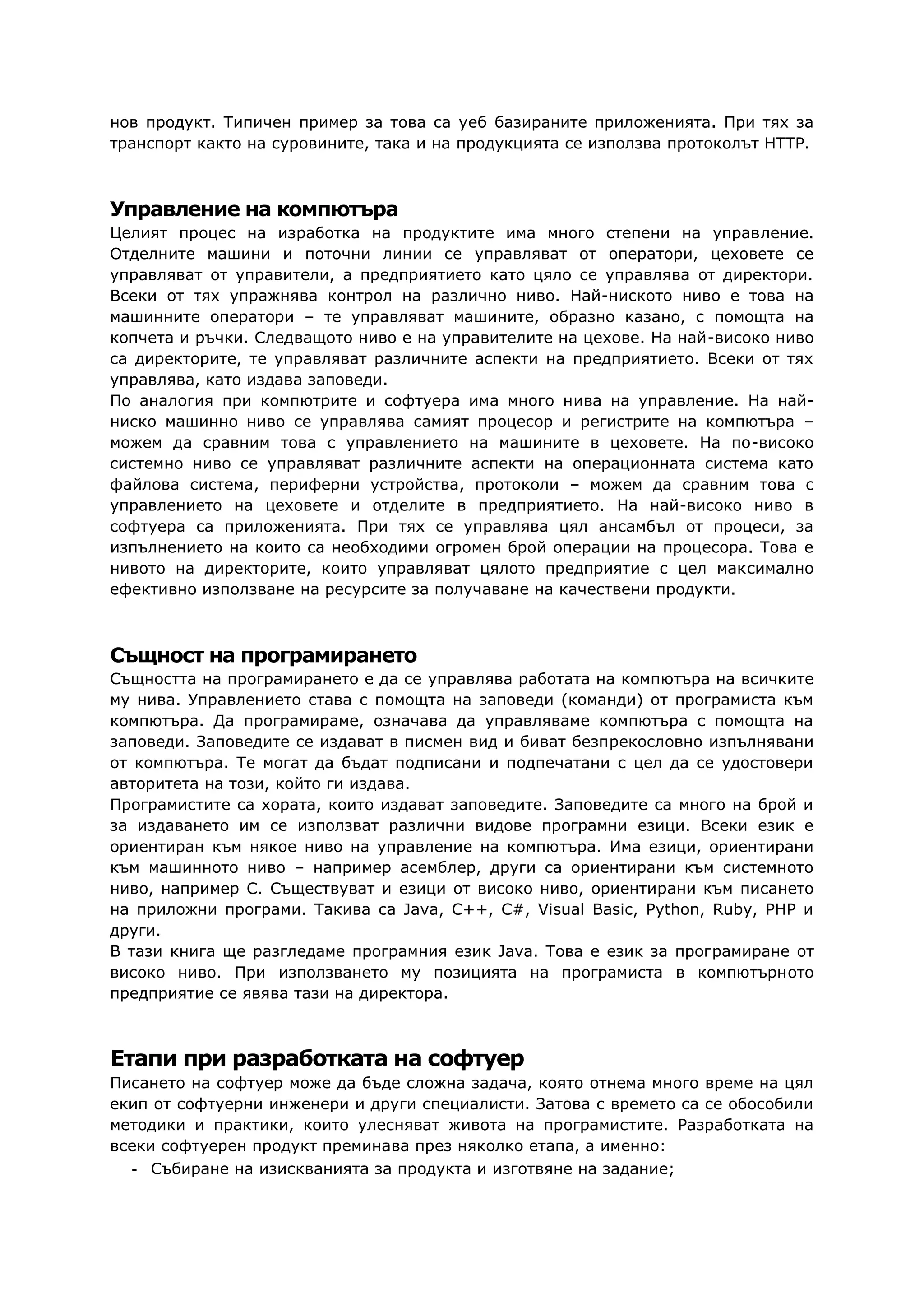 нов продукт. Типичен пример за това са уеб базираните приложенията. При тях за
транспорт както на суровините, така и на продукцията се използва протоколът HTTP.
Управление на компютъра
Целият процес на изработка на продуктите има много степени на управление.
Отделните машини и поточни линии се управляват от оператори, цеховете се
управляват от управители, а предприятието като цяло се управлява от директори.
Всеки от тях упражнява контрол на различно ниво. Най-ниското ниво е това на
машинните оператори – те управляват машините, образно казано, с помощта на
копчета и ръчки. Следващото ниво е на управителите на цехове. На най-високо ниво
са директорите, те управляват различните аспекти на предприятието. Всеки от тях
управлява, като издава заповеди.
По аналогия при компютрите и софтуера има много нива на управление. На най-
ниско машинно ниво се управлява самият процесор и регистрите на компютъра –
можем да сравним това с управлението на машините в цеховете. На по-високо
системно ниво се управляват различните аспекти на операционната система като
файлова система, периферни устройства, протоколи – можем да сравним това с
управлението на цеховете и отделите в предприятието. На най-високо ниво в
софтуера са приложенията. При тях се управлява цял ансамбъл от процеси, за
изпълнението на които са необходими огромен брой операции на процесора. Това е
нивото на директорите, които управляват цялото предприятие с цел максимално
ефективно използване на ресурсите за получаване на качествени продукти.
Същност на програмирането
Същността на програмирането е да се управлява работата на компютъра на всичките
му нива. Управлението става с помощта на заповеди (команди) от програмиста към
компютъра. Да програмираме, означава да управляваме компютъра с помощта на
заповеди. Заповедите се издават в писмен вид и биват безпрекословно изпълнявани
от компютъра. Те могат да бъдат подписани и подпечатани с цел да се удостовери
авторитета на този, който ги издава.
Програмистите са хората, които издават заповедите. Заповедите са много на брой и
за издаването им се използват различни видове програмни езици. Всеки език е
ориентиран към някое ниво на управление на компютъра. Има езици, ориентирани
към машинното ниво – например асемблер, други са ориентирани към системното
ниво, например C. Съществуват и езици от високо ниво, ориентирани към писането
на приложни програми. Такива са Java, C++, C#, Visual Basic, Python, Ruby, PHP и
други.
В тази книга ще разгледаме програмния език Java. Това е език за програмиране от
високо ниво. При използването му позицията на програмиста в компютърното
предприятие се явява тази на директора.
Етапи при разработката на софтуер
Писането на софтуер може да бъде сложна задача, която отнема много време на цял
екип от софтуерни инженери и други специалисти. Затова с времето са се обособили
методики и практики, които улесняват живота на програмистите. Разработката на
всеки софтуерен продукт преминава през няколко етапа, а именно:
- Събиране на изискванията за продукта и изготвяне на задание;
 