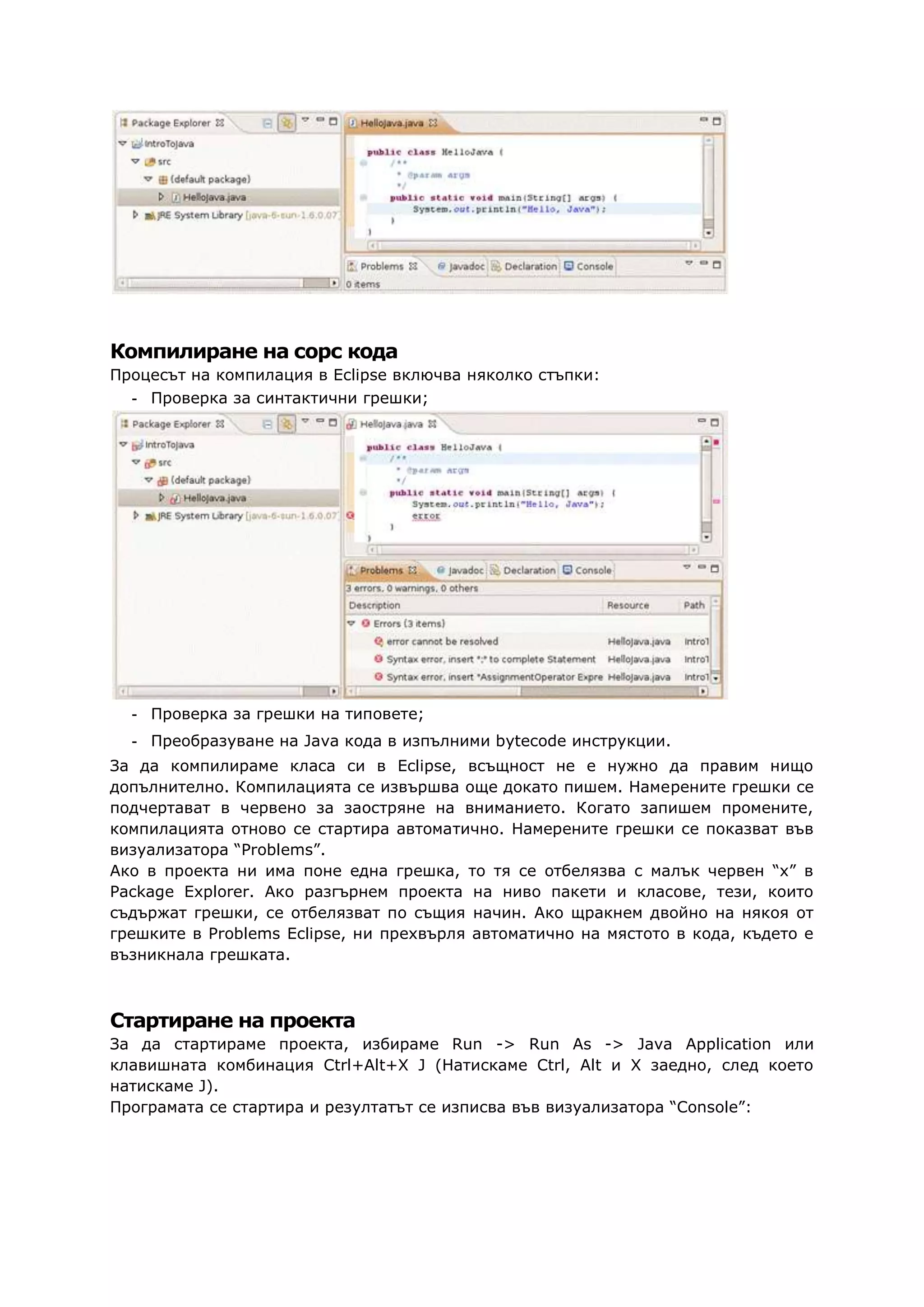 Компилиране на сорс кода
Процесът на компилация в Eclipse включва няколко стъпки:
- Проверка за синтактични грешки;
- Проверка за грешки на типовете;
- Преобразуване на Java кода в изпълними bytecode инструкции.
За да компилираме класа си в Eclipse, всъщност не е нужно да правим нищо
допълнително. Компилацията се извършва още докато пишем. Намерените грешки се
подчертават в червено за заостряне на вниманието. Когато запишем промените,
компилацията отново се стартира автоматично. Намерените грешки се показват във
визуализатора “Problems”.
Ако в проекта ни има поне една грешка, то тя се отбелязва с малък червен “х” в
Package Explorer. Ако разгърнем проекта на ниво пакети и класове, тези, които
съдържат грешки, се отбелязват по същия начин. Ако щракнем двойно на някоя от
грешките в Problems Eclipse, ни прехвърля автоматично на мястото в кода, където е
възникнала грешката.
Стартиране на проекта
За да стартираме проекта, избираме Run -> Run As -> Java Application или
клавишната комбинация Ctrl+Alt+X J (Натискаме Ctrl, Alt и X заедно, след което
натискаме J).
Програмата се стартира и резултатът се изписва във визуализатора “Console”:
 