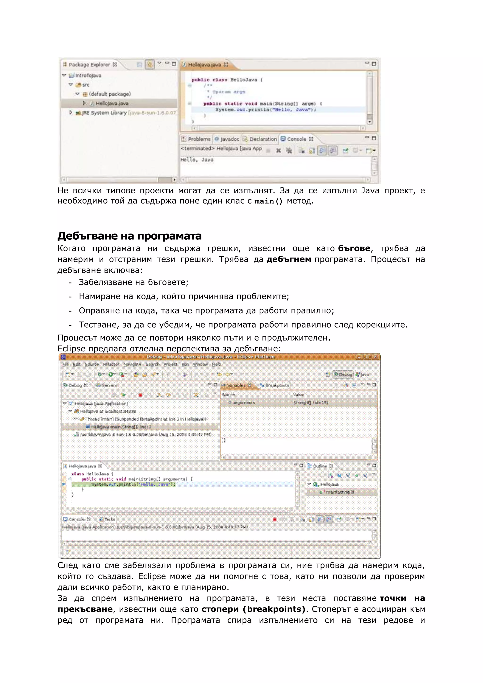 Не всички типове проекти могат да се изпълнят. За да се изпълни Java проект, е
необходимо той да съдържа поне един клас с main() метод.
Дебъгване на програмата
Когато програмата ни съдържа грешки, известни още като бъгове, трябва да
намерим и отстраним тези грешки. Трябва да дебъгнем програмата. Процесът на
дебъгване включва:
- Забелязване на бъговете;
- Намиране на кода, който причинява проблемите;
- Оправяне на кода, така че програмата да работи правилно;
- Тестване, за да се убедим, че програмата работи правилно след корекциите.
Процесът може да се повтори няколко пъти и е продължителен.
Eclipse предлага отделна перспектива за дебъгване:
След като сме забелязали проблема в програмата си, ние трябва да намерим кода,
който го създава. Eclipse може да ни помогне с това, като ни позволи да проверим
дали всичко работи, както е планирано.
За да спрем изпълнението на програмата, в тези места поставяме точки на
прекъсване, известни още като стопери (breakpoints). Стоперът е асоцииран към
ред от програмата ни. Програмата спира изпълнението си на тези редове и
 