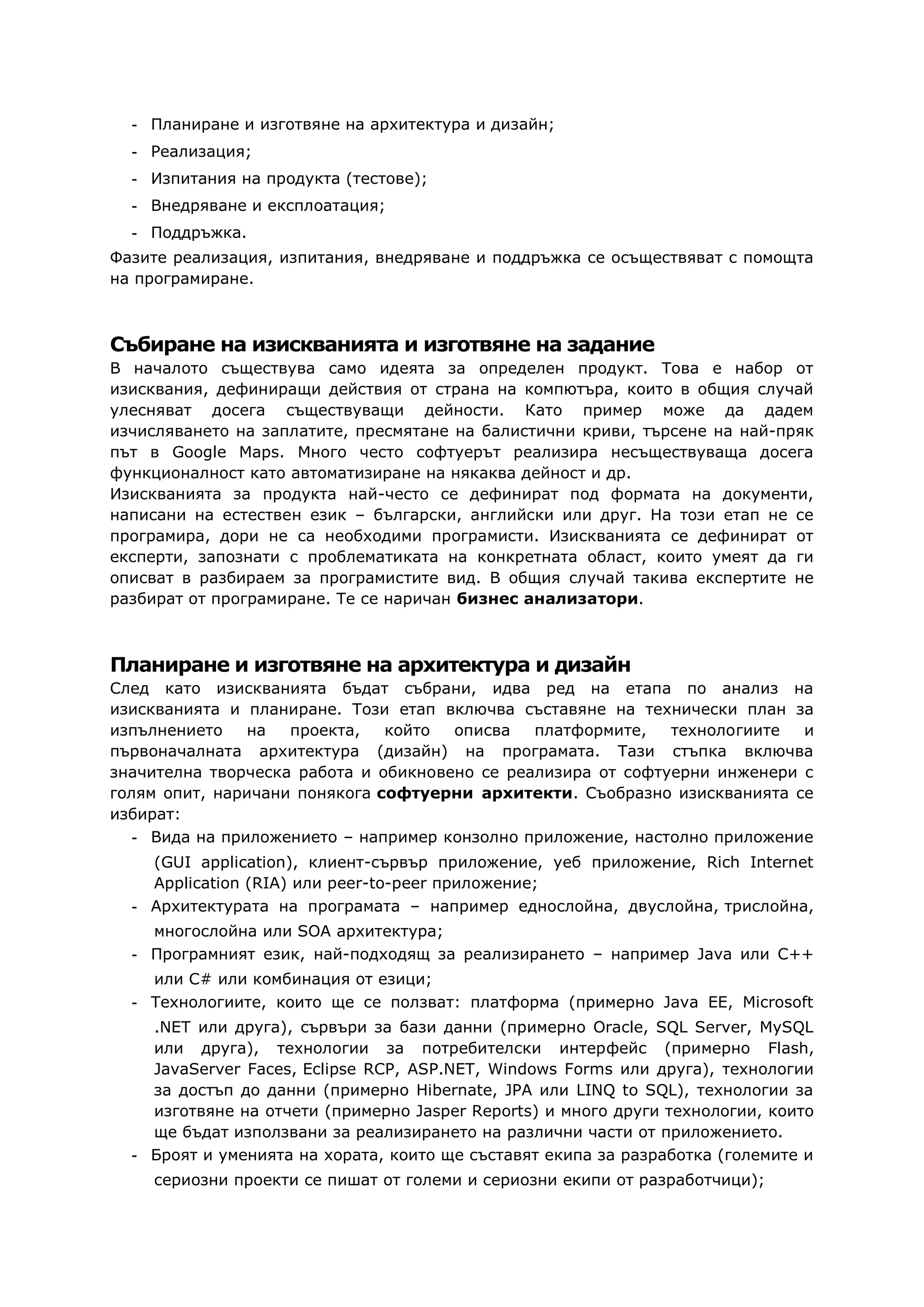 - Планиране и изготвяне на архитектура и дизайн;
- Реализация;
- Изпитания на продукта (тестове);
- Внедряване и експлоатация;
- Поддръжка.
Фазите реализация, изпитания, внедряване и поддръжка се осъществяват с помощта
на програмиране.
Събиране на изискванията и изготвяне на задание
В началото съществува само идеята за определен продукт. Това е набор от
изисквания, дефиниращи действия от страна на компютъра, които в общия случай
улесняват досега съществуващи дейности. Като пример може да дадем
изчисляването на заплатите, пресмятане на балистични криви, търсене на най-пряк
път в Google Maps. Много често софтуерът реализира несъществуваща досега
функционалност като автоматизиране на някаква дейност и др.
Изискванията за продукта най-често се дефинират под формата на документи,
написани на естествен език – български, английски или друг. На този етап не се
програмира, дори не са необходими програмисти. Изискванията се дефинират от
експерти, запознати с проблематиката на конкретната област, които умеят да ги
описват в разбираем за програмистите вид. В общия случай такива експертите не
разбират от програмиране. Те се наричан бизнес анализатори.
Планиране и изготвяне на архитектура и дизайн
След като изискванията бъдат събрани, идва ред на етапа по анализ на
изискванията и планиране. Този етап включва съставяне на технически план за
изпълнението на проекта, който описва платформите, технологиите и
първоначалната архитектура (дизайн) на програмата. Тази стъпка включва
значителна творческа работа и обикновено се реализира от софтуерни инженери с
голям опит, наричани понякога софтуерни архитекти. Съобразно изискванията се
избират:
- Вида на приложението – например конзолно приложение, настолно приложение
(GUI application), клиент-сървър приложение, уеб приложение, Rich Internet
Application (RIA) или peer-to-peer приложение;
- Архитектурата на програмата – например еднослойна, двуслойна, трислойна,
многослойна или SOA архитектура;
- Програмният език, най-подходящ за реализирането – например Java или C++
или C# или комбинация от езици;
- Технологиите, които ще се ползват: платформа (примерно Java EE, Microsoft
.NET или друга), сървъри за бази данни (примерно Oracle, SQL Server, MySQL
или друга), технологии за потребителски интерфейс (примерно Flash,
JavaServer Faces, Eclipse RCP, ASP.NET, Windows Forms или друга), технологии
за достъп до данни (примерно Hibernate, JPA или LINQ to SQL), технологии за
изготвяне на отчети (примерно Jasper Reports) и много други технологии, които
ще бъдат използвани за реализирането на различни части от приложението.
- Броят и уменията на хората, които ще съставят екипа за разработка (големите и
сериозни проекти се пишат от големи и сериозни екипи от разработчици);
 